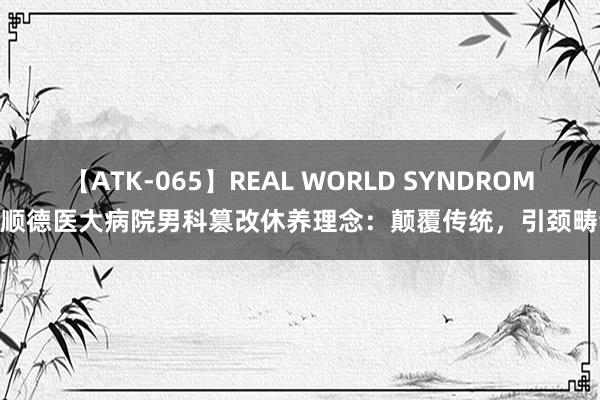 【ATK-065】REAL WORLD SYNDROME 顺德医大病院男科篡改休养理念：颠覆传统，引颈畴昔