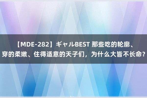 【MDE-282】ギャルBEST 那些吃的轮廓、穿的柔嫩、住得适意的天子们，为什么大皆不长命？