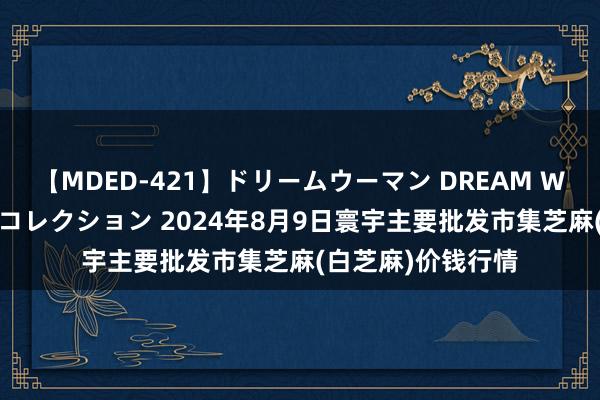 【MDED-421】ドリームウーマン DREAM WOMAN ぶっかけコレクション 2024年8月9日寰宇主要批发市集芝麻(白芝麻)价钱行情