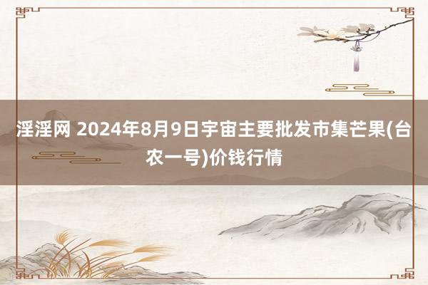 淫淫网 2024年8月9日宇宙主要批发市集芒果(台农一号)价钱行情