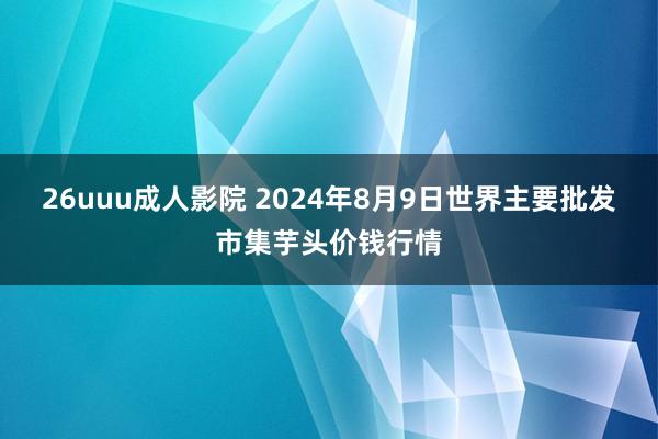 26uuu成人影院 2024年8月9日世界主要批发市集芋头价钱行情