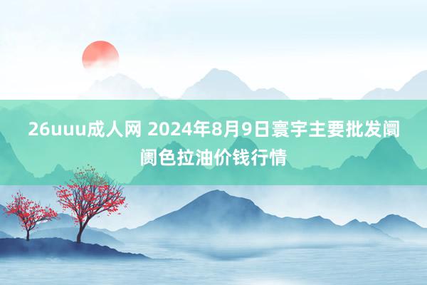 26uuu成人网 2024年8月9日寰宇主要批发阛阓色拉油价钱行情