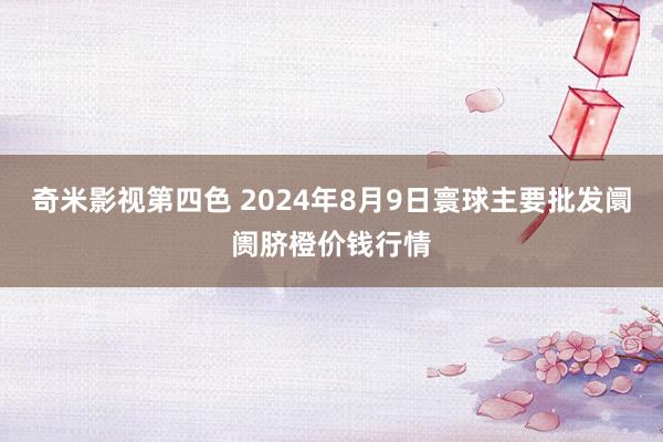 奇米影视第四色 2024年8月9日寰球主要批发阛阓脐橙价钱行情