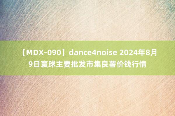 【MDX-090】dance4noise 2024年8月9日寰球主要批发市集良薯价钱行情