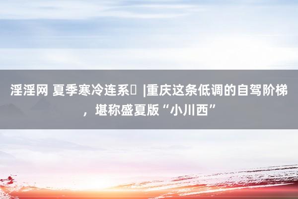 淫淫网 夏季寒冷连系⑮|重庆这条低调的自驾阶梯，堪称盛夏版“小川西”