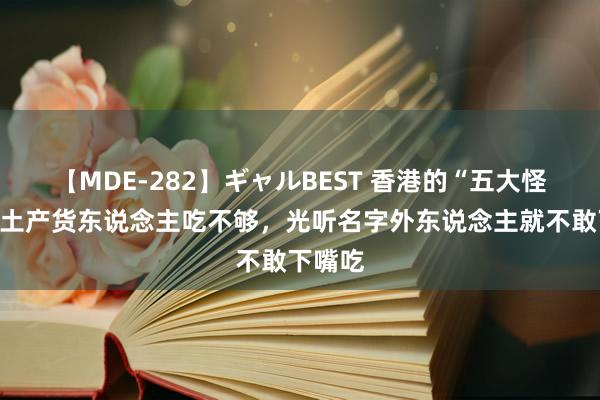 【MDE-282】ギャルBEST 香港的“五大怪菜”，土产货东说念主吃不够，光听名字外东说念主就不敢下嘴吃