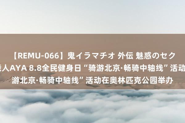 【REMU-066】鬼イラマチオ 外伝 魅惑のセクシーイラマチオ 芸能人AYA 8.8全民健身日“骑游北京·畅骑中轴线”活动在奥林匹克公园举办
