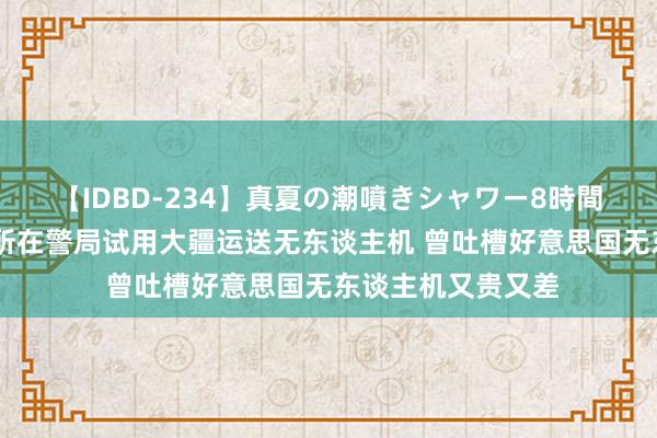 【IDBD-234】真夏の潮噴きシャワー8時間 真香！好意思国所在警局试用大疆运送无东谈主机 曾吐槽好意思国无东谈主机又贵又差