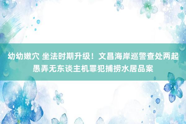 幼幼嫩穴 坐法时期升级！文昌海岸巡警查处两起愚弄无东谈主机罪犯捕捞水居品案