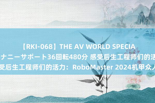 【RKI-068】THE AV WORLD SPECIAL あなただけに 最高のオナニーサポート36回転480分 感受后生工程师们的活力：RoboMaster 2024机甲众人赛