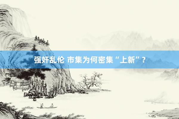 强奸乱伦 市集为何密集“上新”？