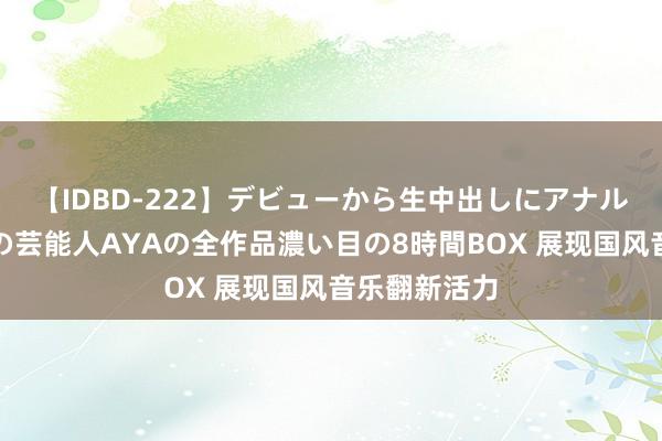 【IDBD-222】デビューから生中出しにアナルまで！最強の芸能人AYAの全作品濃い目の8時間BOX 展现国风音乐翻新活力