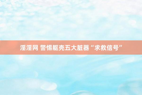 淫淫网 警惕躯壳五大脏器“求救信号”