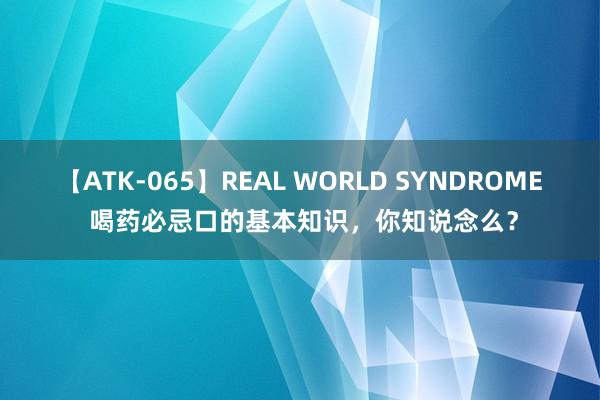 【ATK-065】REAL WORLD SYNDROME 喝药必忌口的基本知识，你知说念么？