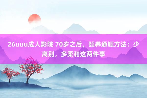 26uuu成人影院 70岁之后，颐养通顺方法：少离别，多柔和这两件事