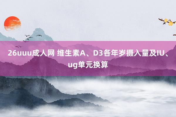 26uuu成人网 维生素A、D3各年岁摄入量及IU、ug单元换算