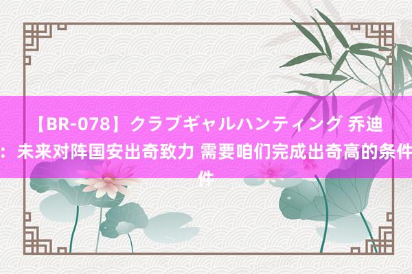 【BR-078】クラブギャルハンティング 乔迪：未来对阵国安出奇致力 需要咱们完成出奇高的条件