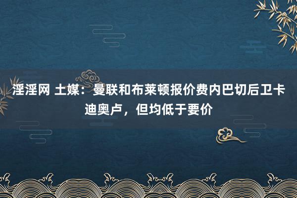 淫淫网 土媒：曼联和布莱顿报价费内巴切后卫卡迪奥卢，但均低于要价