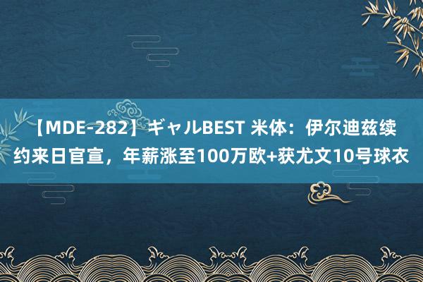 【MDE-282】ギャルBEST 米体：伊尔迪兹续约来日官宣，年薪涨至100万欧+获尤文10号球衣