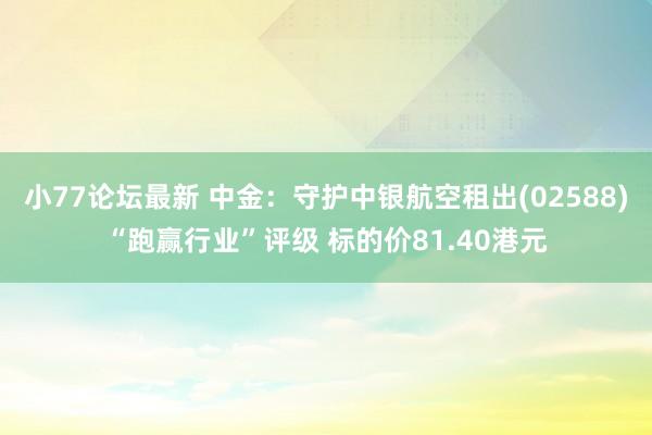 小77论坛最新 中金：守护中银航空租出(02588)“跑赢行业”评级 标的价81.40港元