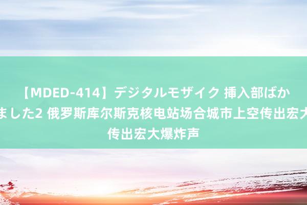 【MDED-414】デジタルモザイク 挿入部ばかり集めました2 俄罗斯库尔斯克核电站场合城市上空传出宏大爆炸声