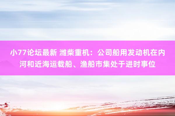 小77论坛最新 潍柴重机：公司船用发动机在内河和近海运载船、渔船市集处于进时事位