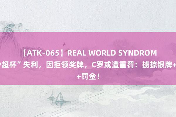 【ATK-065】REAL WORLD SYNDROME “沙超杯”失利，因拒领奖牌，C罗或遭重罚：掳掠银牌+罚金！