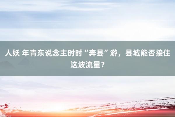 人妖 年青东说念主时时“奔县”游，县城能否接住这波流量？