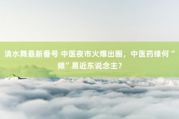 清水舞最新番号 中医夜市火爆出圈，中医药缘何“频”易近东说念主？