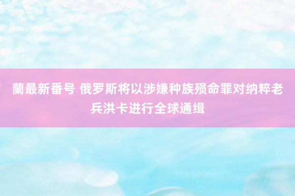 蘭最新番号 俄罗斯将以涉嫌种族殒命罪对纳粹老兵洪卡进行全球通缉