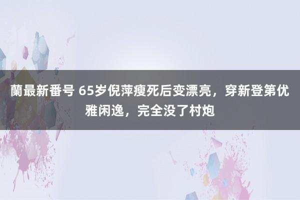 蘭最新番号 65岁倪萍瘦死后变漂亮，穿新登第优雅闲逸，完全没了村炮