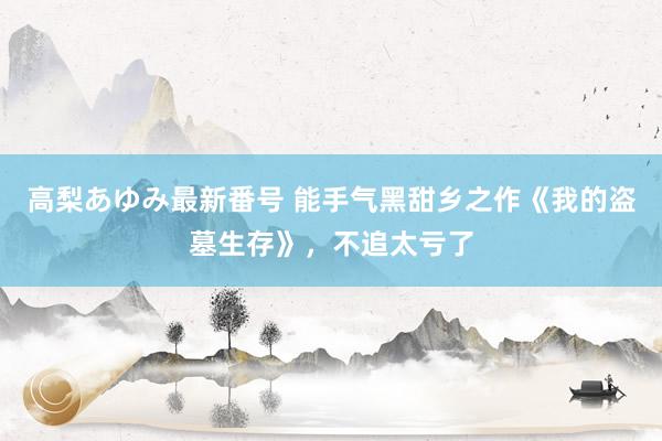 高梨あゆみ最新番号 能手气黑甜乡之作《我的盗墓生存》，不追太亏了