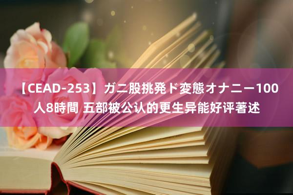 【CEAD-253】ガニ股挑発ド変態オナニー100人8時間 五部被公认的更生异能好评著述