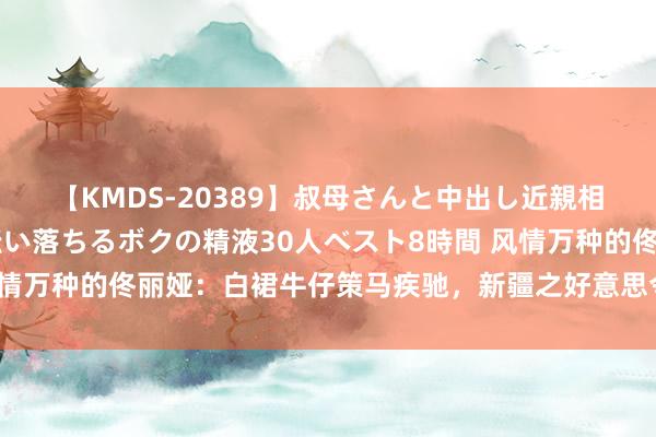 【KMDS-20389】叔母さんと中出し近親相姦 叔母さんの身体を伝い落ちるボクの精液30人ベスト8時間 风情万种的佟丽娅：白裙牛仔策马疾驰，新疆之好意思令东说念主惊羡！