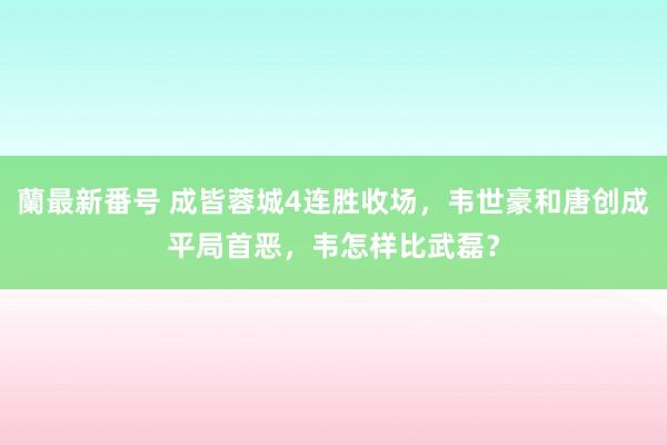 蘭最新番号 成皆蓉城4连胜收场，韦世豪和唐创成平局首恶，韦怎样比武磊？