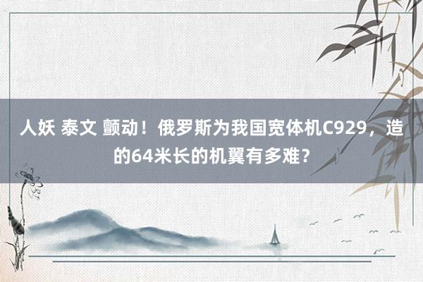 人妖 泰文 颤动！俄罗斯为我国宽体机C929，造的64米长的机翼有多难？