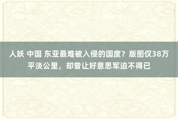 人妖 中国 东亚最难被入侵的国度？版图仅38万平淡公里，却曾让好意思军迫不得已