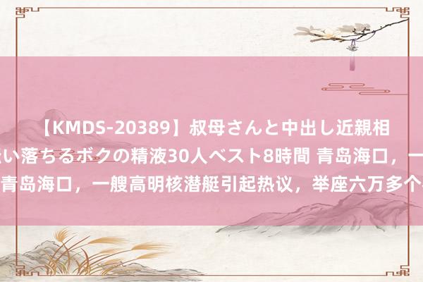 【KMDS-20389】叔母さんと中出し近親相姦 叔母さんの身体を伝い落ちるボクの精液30人ベスト8時間 青岛海口，一艘高明核潜艇引起热议，举座六万多个零件手工完成