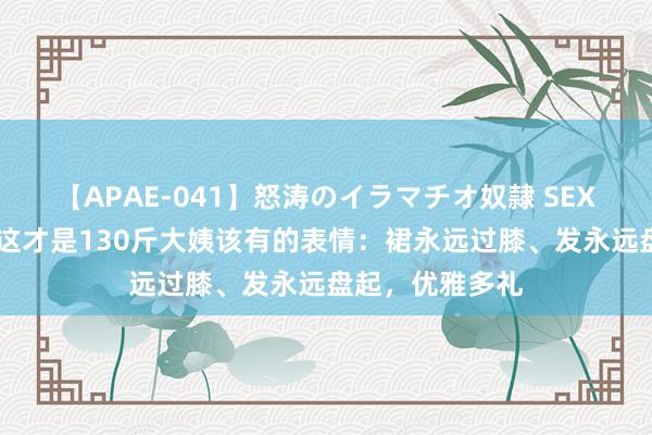 【APAE-041】怒涛のイラマチオ奴隷 SEXコレクション 这才是130斤大姨该有的表情：裙永远过膝、发永远盘起，优雅多礼