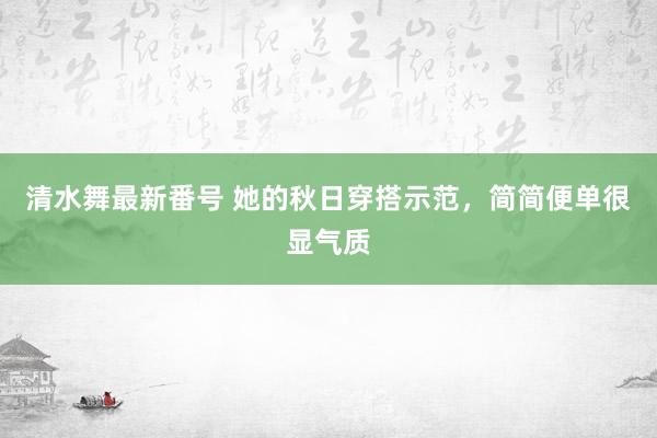 清水舞最新番号 她的秋日穿搭示范，简简便单很显气质