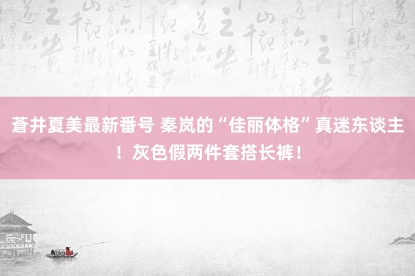 蒼井夏美最新番号 秦岚的“佳丽体格”真迷东谈主！灰色假两件套搭长裤！