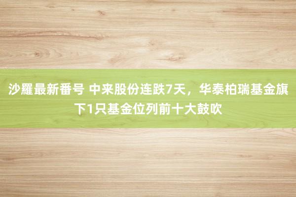 沙羅最新番号 中来股份连跌7天，华泰柏瑞基金旗下1只基金位列前十大鼓吹