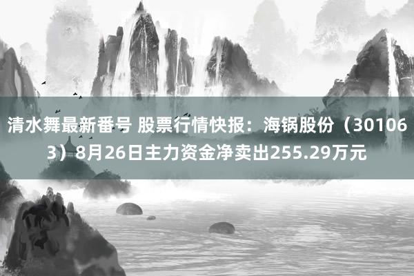 清水舞最新番号 股票行情快报：海锅股份（301063）8月26日主力资金净卖出255.29万元