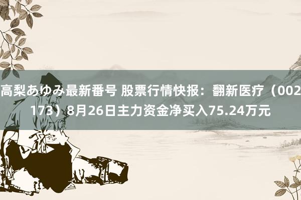 高梨あゆみ最新番号 股票行情快报：翻新医疗（002173）8月26日主力资金净买入75.24万元