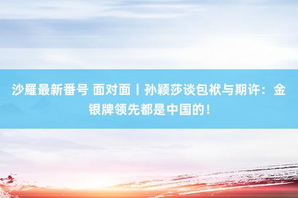 沙羅最新番号 面对面丨孙颖莎谈包袱与期许：金银牌领先都是中国的！