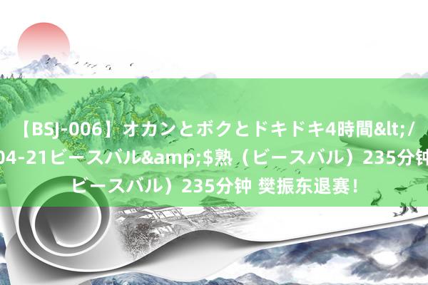 【BSJ-006】オカンとボクとドキドキ4時間</a>2008-04-21ビースバル&$熟（ビースバル）235分钟 樊振东退赛！