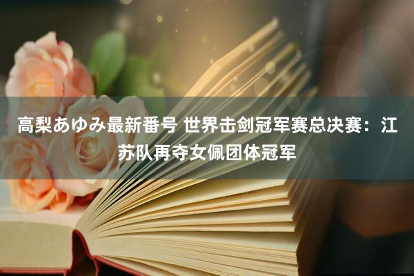 高梨あゆみ最新番号 世界击剑冠军赛总决赛：江苏队再夺女佩团体冠军