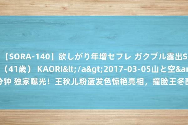 【SORA-140】欲しがり年増セフレ ガクブル露出SEX かおりサン（41歳） KAORI</a>2017-03-05山と空&$131分钟 独家曝光！王秋儿粉蓝发色惊艳亮相，撞脸王冬酷似柳二龙，网友：好意思得太急迫！