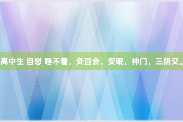 高中生 自慰 睡不着，灸百会，安眠，神门，三阴交。