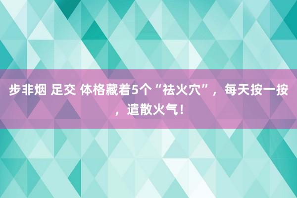 步非烟 足交 体格藏着5个“祛火穴”，每天按一按，遣散火气！